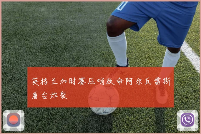 英格兰加时赛压哨改命阿尔瓦雷斯看台炸裂