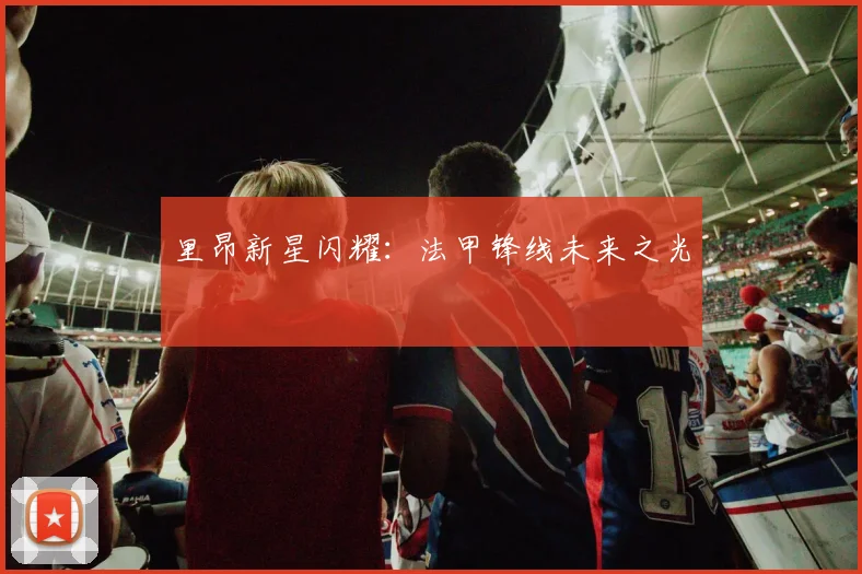 里昂新星闪耀：法甲锋线未来之光