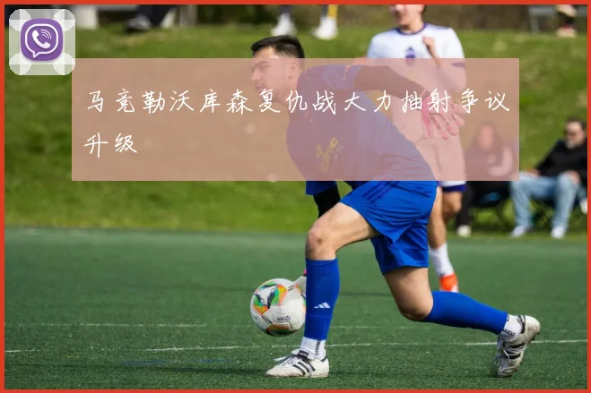 马竞勒沃库森复仇战大力抽射争议升级