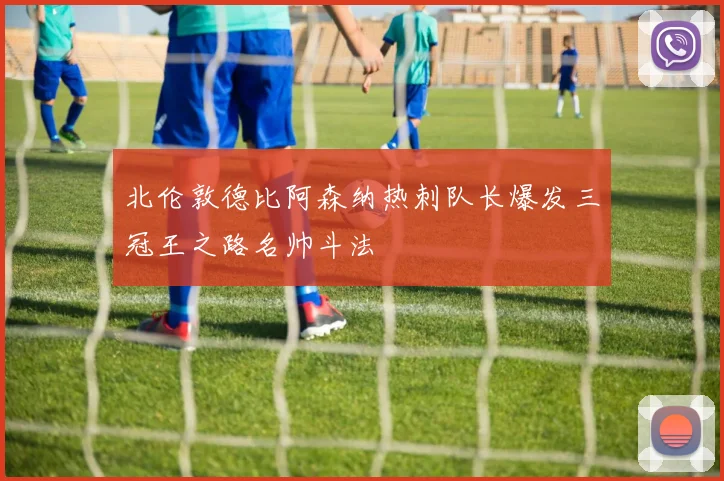 北伦敦德比阿森纳热刺队长爆发三冠王之路名帅斗法