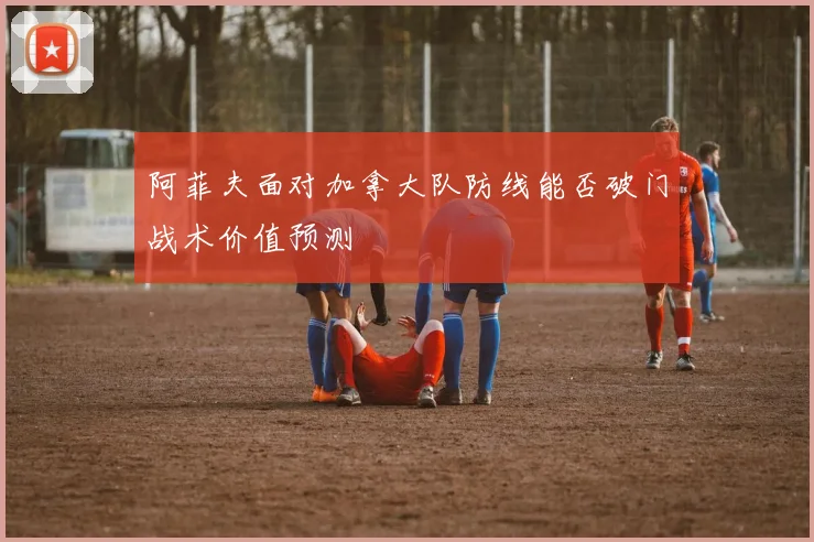 阿菲夫面对加拿大队防线能否破门战术价值预测