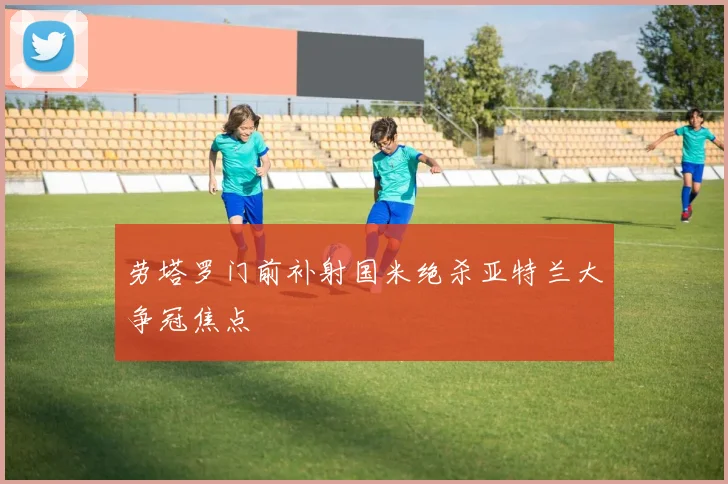 劳塔罗门前补射国米绝杀亚特兰大争冠焦点