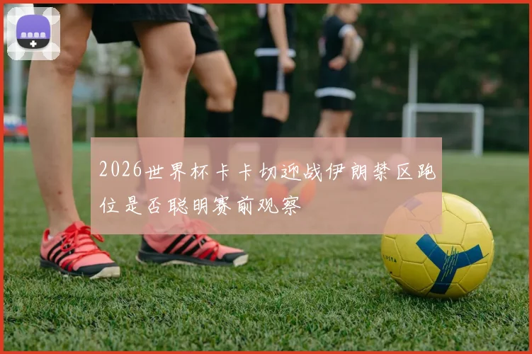 2026世界杯卡卡切迎战伊朗禁区跑位是否聪明赛前观察