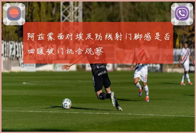 阿兹蒙面对埃及防线射门脚感是否回暖破门机会观察