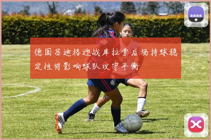 德国吕迪格迎战库拉索后场持球稳定性将影响球队攻守平衡