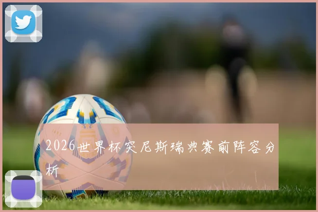 2026世界杯突尼斯瑞典赛前阵容分析