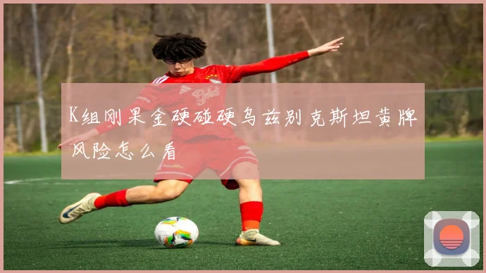 K组刚果金硬碰硬乌兹别克斯坦黄牌风险怎么看