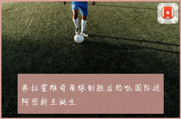 弗拉霍维奇角球制胜后怒吼国际迈阿密新王诞生