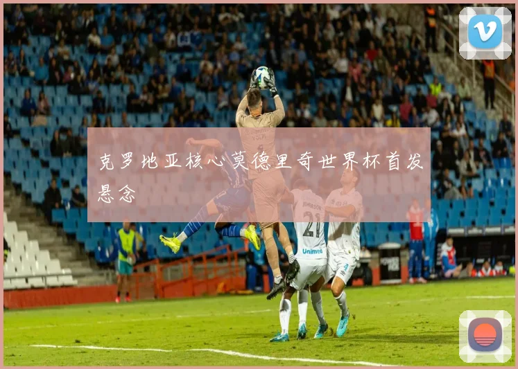 克罗地亚核心莫德里奇世界杯首发悬念