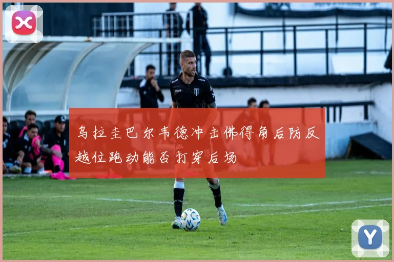 乌拉圭巴尔韦德冲击佛得角后防反越位跑动能否打穿后场
