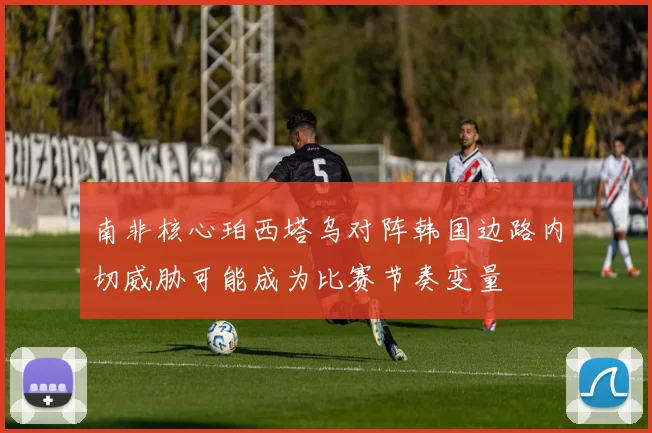 南非核心珀西塔乌对阵韩国边路内切威胁可能成为比赛节奏变量