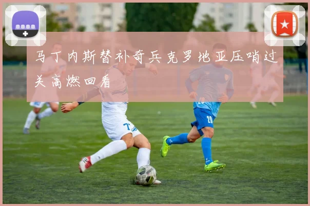 马丁内斯替补奇兵克罗地亚压哨过关高燃回看