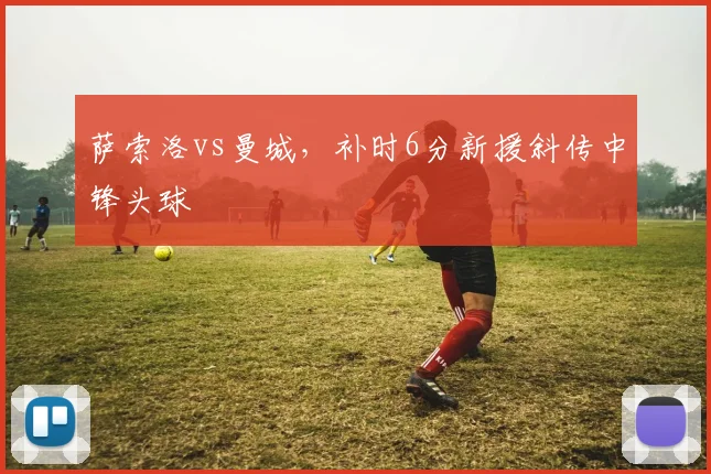 萨索洛vs曼城,补时6分新援斜传中锋头球