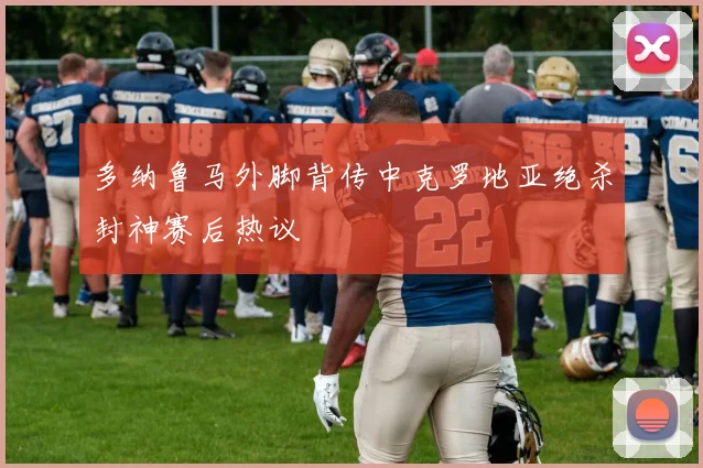 多纳鲁马外脚背传中克罗地亚绝杀封神赛后热议