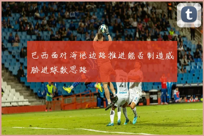 巴西面对海地边路推进能否制造威胁进球数思路