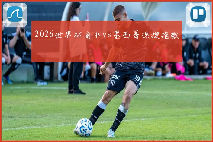 2026世界杯南非vs墨西哥热搜指数