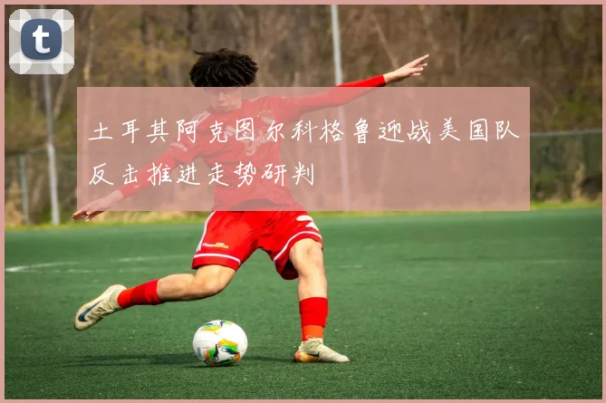 土耳其阿克图尔科格鲁迎战美国队反击推进走势研判