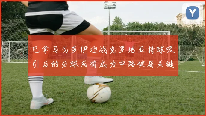 巴拿马戈多伊迎战克罗地亚持球吸引后的分球或将成为中路破局关键