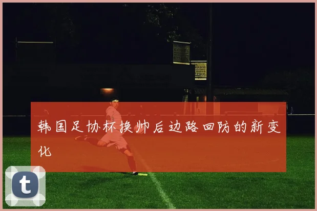 韩国足协杯换帅后边路回防的新变化