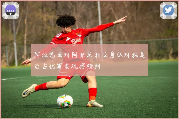 阿拉巴面对阿尔及利亚身体对抗是否占优赛前观察研判