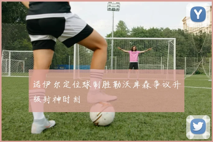 诺伊尔定位球制胜勒沃库森争议升级封神时刻