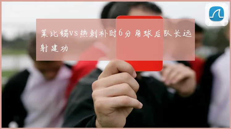 莱比锡vs热刺补时6分角球后队长远射建功