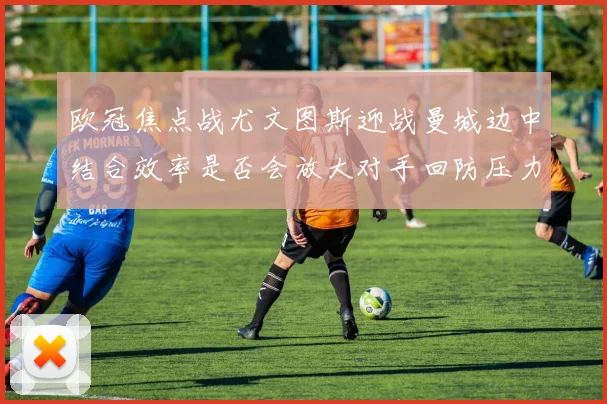 欧冠焦点战尤文图斯迎战曼城边中结合效率是否会放大对手回防压力
