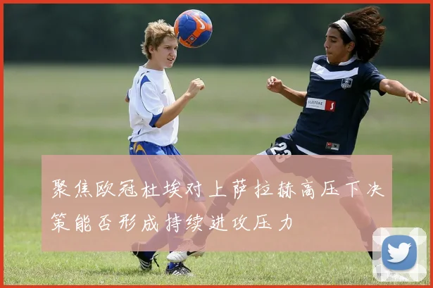 聚焦欧冠杜埃对上萨拉赫高压下决策能否形成持续进攻压力