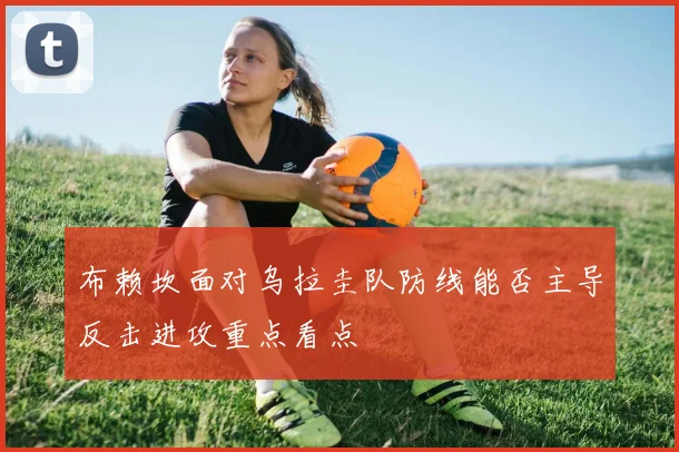 布赖坎面对乌拉圭队防线能否主导反击进攻重点看点