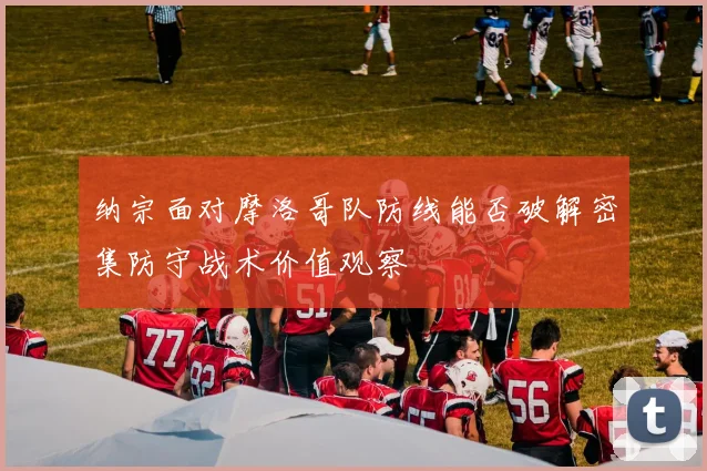 纳宗面对摩洛哥队防线能否破解密集防守战术价值观察