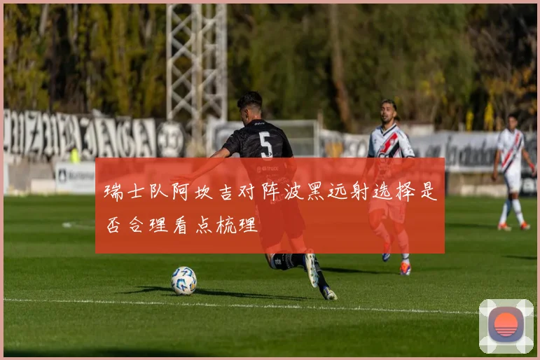 瑞士队阿坎吉对阵波黑远射选择是否合理看点梳理
