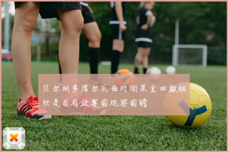 贝尔纳多席尔瓦面对刚果金回撤组织是否有效赛前观察前瞻