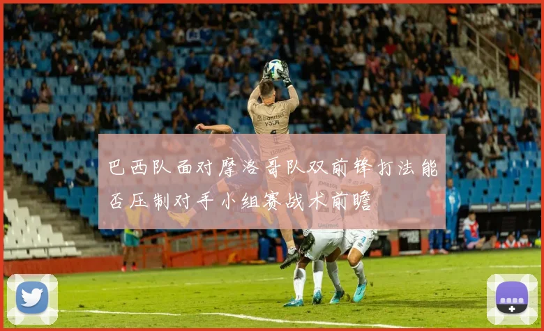 巴西队面对摩洛哥队双前锋打法能否压制对手小组赛战术前瞻