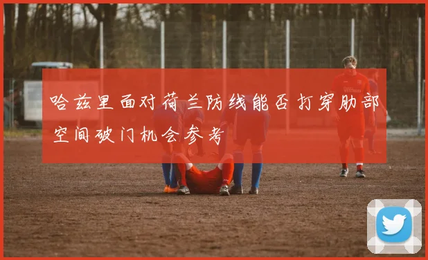 哈兹里面对荷兰防线能否打穿肋部空间破门机会参考