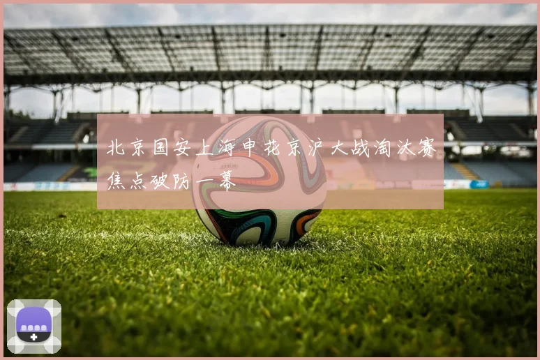 北京国安上海申花京沪大战淘汰赛焦点破防一幕