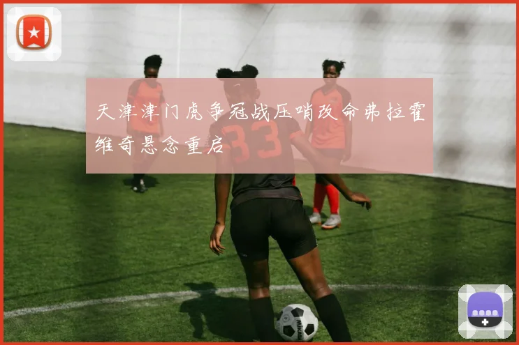 天津津门虎争冠战压哨改命弗拉霍维奇悬念重启