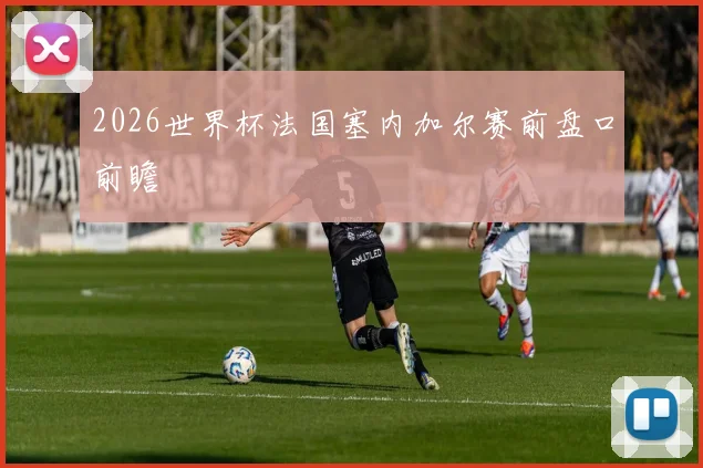 2026世界杯法国塞内加尔赛前盘口前瞻