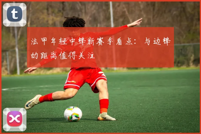法甲年轻中锋新赛季看点：与边锋的距离值得关注