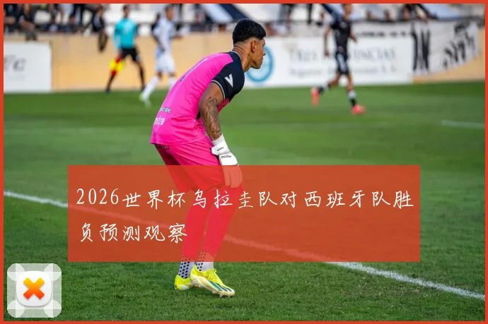 2026世界杯乌拉圭队对西班牙队胜负预测观察