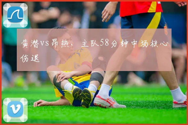 黄潜vs昂热，主队58分钟中场核心伤退