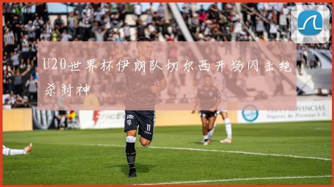 U20世界杯伊朗队切尔西开场闪击绝杀封神