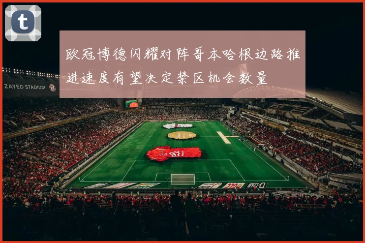 欧冠博德闪耀对阵哥本哈根边路推进速度有望决定禁区机会数量